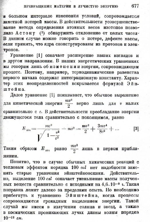 Фундаментальное ур-ие Э й ншт е й н а связывает воедино оба закона сохранения. Масса тела является мерой его энергии. Изменению энергии соответствует эквивалентное изменение массы. Уже в первой работе Э й ншт е й н указал, что не исключена возможность опытной проверки ур-ий [1] и [2] для процессов, сопровождающихся большим выделением энергии, папример, в случае радиоактивных превращений. Образование атомных ядер, обладающих громадной устойчивостью Е тс2 [1] При 1&amp;amp;amp;gt; = 0 ур-ие (1) переходит в Е0 — тс2, [2] ПРЕВРАЩЕНИЕ МАТЕРИИ В ЛУЧИСТУЮ ЭНЕРГИЮ 677 в большом интервале изменения условий, сопровождается! залетной потерей массы. В действительности усовершенствование метода определения атомных весов изотопов позволило А с т о н у ( 2) обнаружить отклонение от целых чисел- В данном случае можно говорить о потере, дефекте массы, если принять, что ядра сконструированы из протонов и электронов. Уравнение [1J означает расширение наших взглядов и в другом направлении. В наших энергетических уравнениях зш говорим лишь об и з м е н е н и и энергии, сопровождающем процесс. Поэтому, например, термодинамические равенства первого начала содержат интеграционную константу. Характер этих неопределенностей вскрывается формулой Э й н- ш т е йна. Далее уравнение [1] показывает, что обычное выражение для кинетической энергии верно лишь для v малых сравнительно с с. В действительности преобладание энергии движущегося тела сравнительно с покоящимся, равно Таким образом Е kin равно лишь в первом прибли- —J женин. Понятно, что в случае обычных химических реакций с тепловым эффектом порядка 100 cal нет надобности заменять старые уравнения эйнштейновскими. Действительно, выделение 100 cal означает уменьшение массы полученных веществ сравнительно с исходными на 4 ,6 .1 0~9 г. Такая поправка лежит далеко за пределами опыта. Но необходимо прибегнуть к уравнению Э й ншт е й н а , когда процессы сопровождаются громадным выделением энергии. Такой случай мы имеем в излучении солнца и звезд, а также в космических проникающих лучах длины волны порядка 10~12 см.