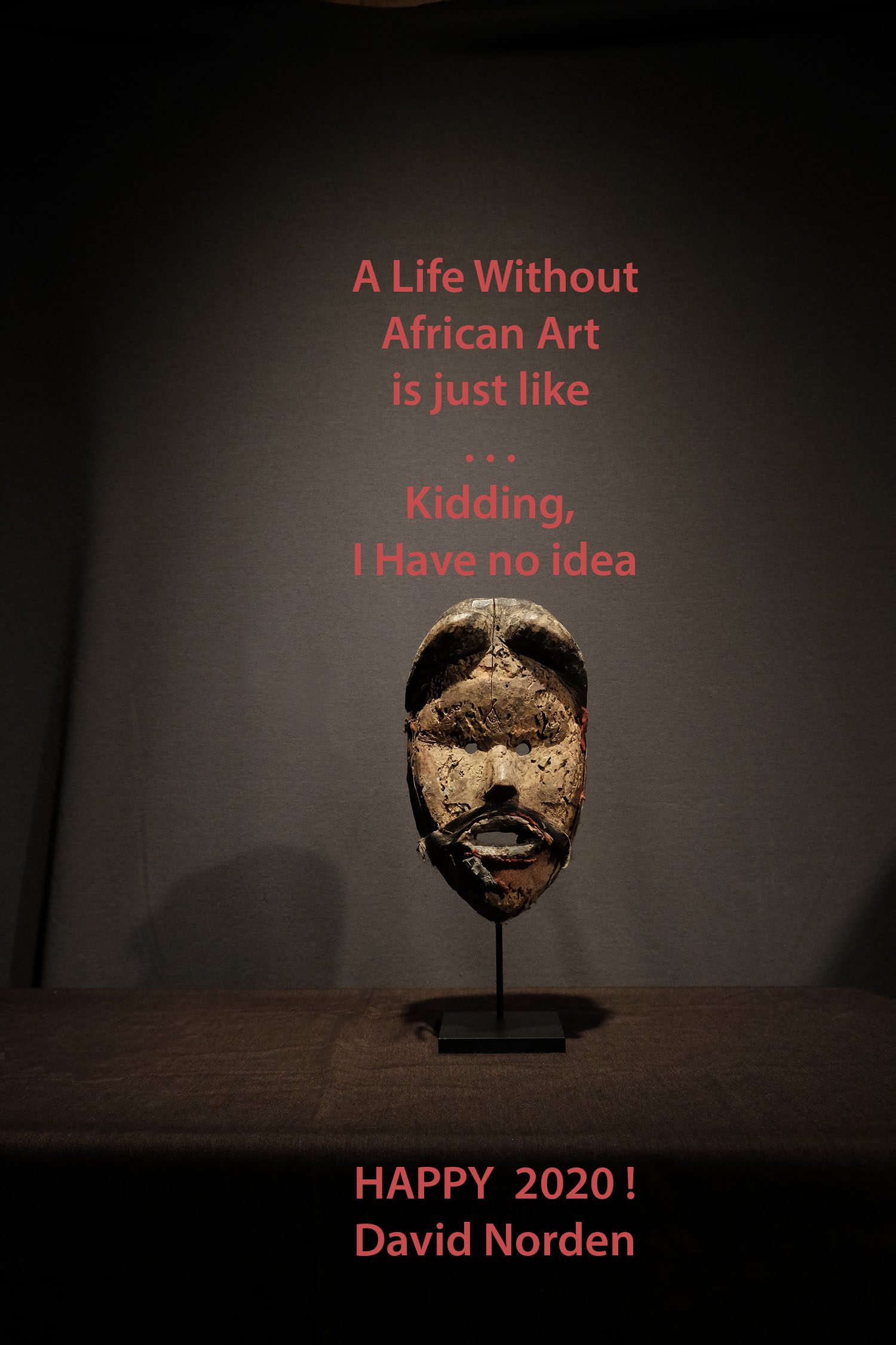 A Life Without
African Art
is just like
. . .
Kidding,
I Have no idea
HAPPY 2020 !
David Norden