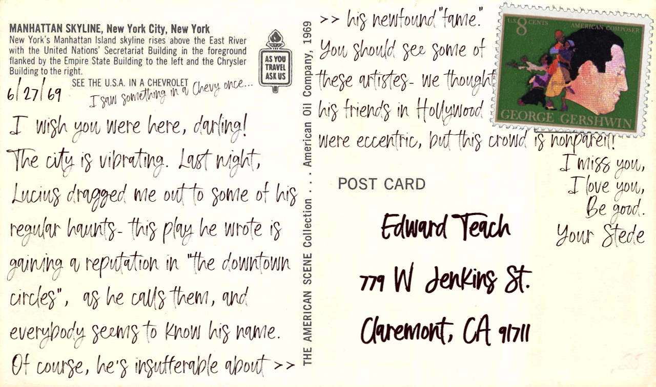 Postcard text: I  wish you were here, darling!  The city is vibrating. Last night, Lucius dragged me out to some of his regular haunts- this play he wrote is gaining a reputation in "the downtown circles",  as he calls them, and everybody seems to know his name.  Of course, he's insufferable about his newfound “fame”. You should see some of these artistes- we thought his friends in Hollywood were eccentric, but this crowd is nonpareil! I miss you, I love you, be good. Your Stede. Postcard address: Edward Teach, 779 W Jenkins St, Claremont, CA 91711