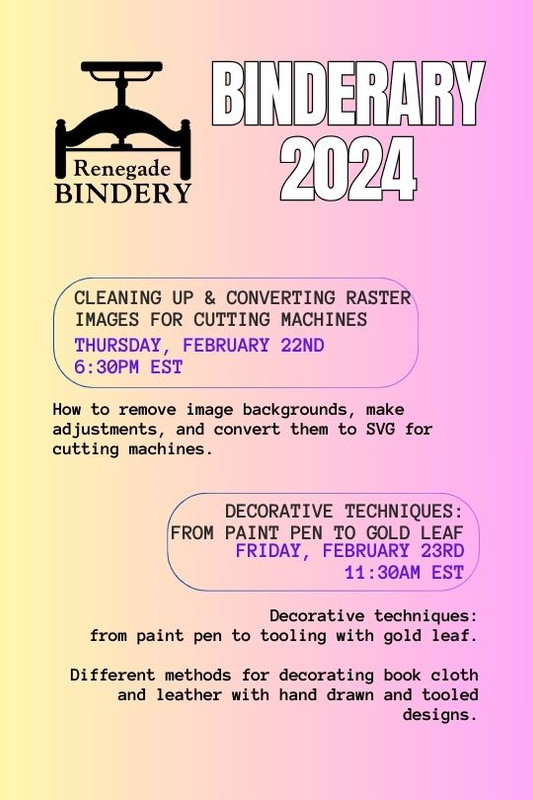 [Black text is on a gradient yellow and pink background with the Renegade Bindery book press logo in the top left corner.] CLEANING UP & CONVERTING RASTER IMAGES FOR CUTTING MACHINES Thursday, Feb 22nd, 6:30PM EST How to remove image backgrounds, make adjustments, and convert them to SVG for cutting machines. DECORATIVE TECHNIQUES: FROM PAINT PEN TO GOLD LEAF Friday, Feb 23rd, 11:30AM EST Decorative techniques: from paint pen to tooling with gold leaf. Different methods for decorating book cloth and leather with hand drawn and tooled designs.
