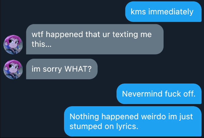 Katsuki Bakugo  kms immediately  Help. God fucking kill me.  Jirou  im sorry WHAT?  wtf happened that ur texting me this…  sus…     Nothing happened weirdo im just stumped on lyrics.  Nevermind fuck off.