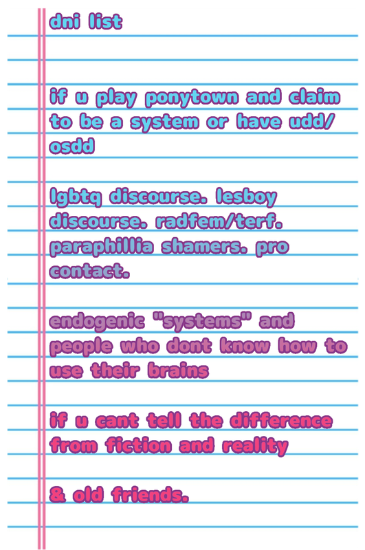 dni list
if u play ponytown and claim to be a system or have udd/osdd
lgbtq discourse. lesboy discourse. radfem/terf. paraphillia shamers. pro contact. 
endogenic "systems" and people who dont know how to use their brains
if u cant tell the difference from fiction and reality
& old friends.
