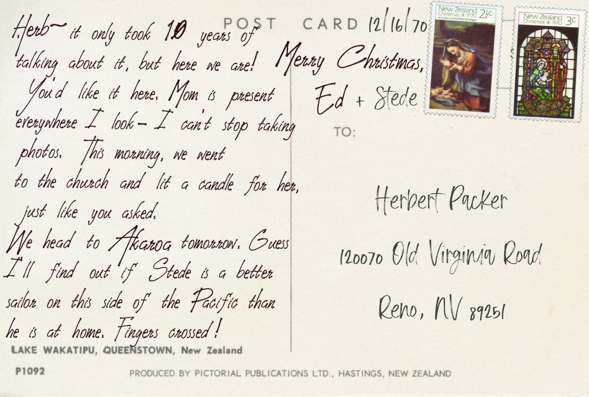 Postcard text: Herb - it only took 10 years of talking about it, but here we are!  You'd like it here. Mom is present everywhere I look- I can't stop taking photos.  This morning, we went  to the church and lit a candle for her, just like you asked.  We head to Akaroka tomorrow. Guess I'll find out if Stede is a better sailor on this side of the Pacific than he is at home. Fingers crossed!  Merry Christmas, Ed + Stede Postcard address: Herbert Packer 120070 Old Virginia Road, Reno NV 89251