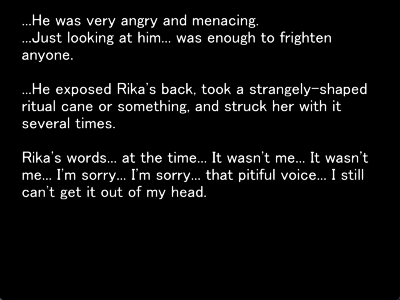 still mage from the original higurashi visual novel. The screen is black. Satoko is saying: “..He was very angry and menacing.
...Just looking at him... was enough to frighten anyone.
...He exposed Rika's back, took a strangely-shaped ritual cane or something, and struck her with it several times.
Rika's words... at the time... It wasn't me... It wasn't me... I'm sorry... I'm sorry... that pitiful voice.. I still can't get it out of my head.”
