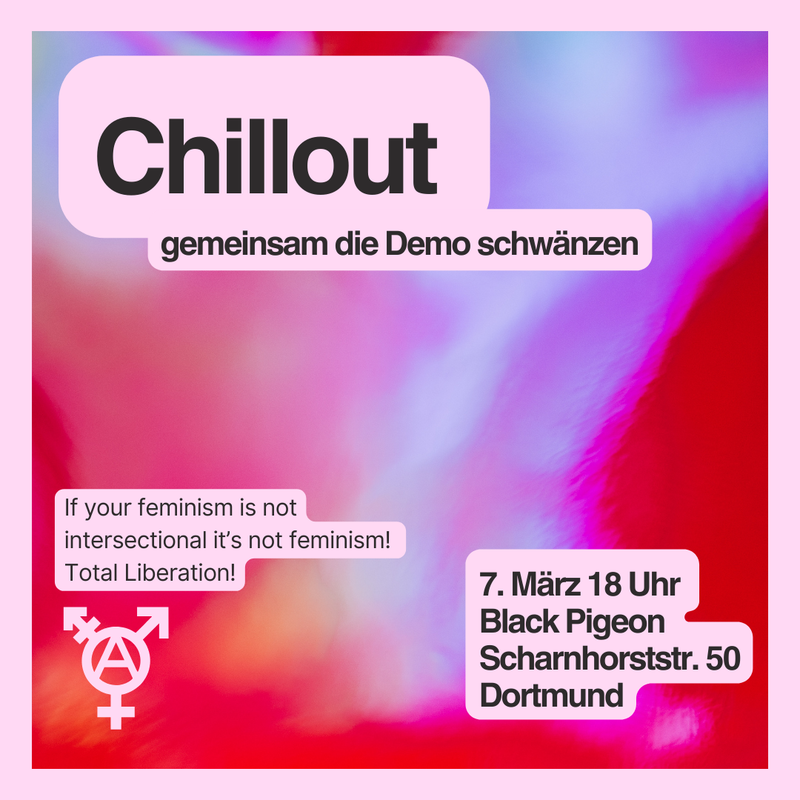 Oben auf dem Sharepic steht in großen schwarzen Buchstaben „Chillout“ und als Unterschrift „gemeinsam die Demo schwänzen“. Unten Links sind dann die Slogans „If your feminism is not intersectional it’s not feminism! Total Liberation!“ zu sehen und dadrunter ist ein Trans*symbol abgebildet mit einem Anarchiezeichen in der Mitte. Unten rechts steht: „7. März 18 Uhr, Black Pigeon, Scharnhorststraße 50, Dortmund“. Der Hintergrund des Bildes ist abstrakt in dem Farben Rot, Lila und Hellblau.