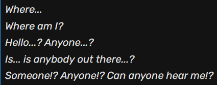 Where... Where am I? Hello...? Anyone...? Is...is anyone out there...? Someone!? Anyone!? Can anyone hear me!?