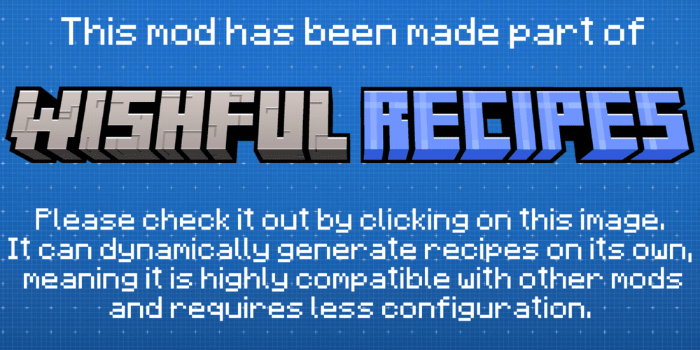This mod has been made part of Wishful Recipes. Please check it out by clicking on this. It can dynamically generate recipes on its own, meaning it is highly compatible with other mods and requires less configuration. 