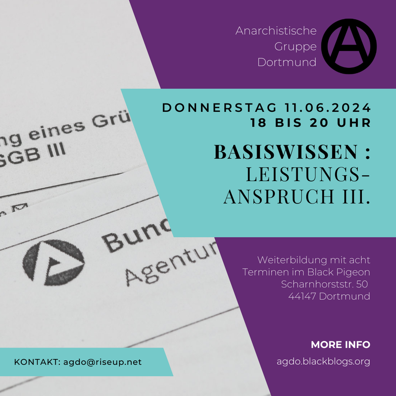 Sharepic für die Grundlagenschulung. Der Hintergrund ist in zwei Hälften unterteilt. Im Hintergrund des linken Teils des Bildes sind Abschnitte eines Blattes von der Bundesagentur für Arbeit abgebildet. Der rechte Teil ist lila. Davor befindet sich ungefähr mittig ein bläuliches Viereck. Darauf steht in schwarz: "Donnerstag 13.06.2024 18 bis 20 Uhr Basiswissen: Bescheid, Widerspruch, Klage.“. Oben drüber steht auf dem lila-Teil des Sharepics in weiß „Anarchistische Gruppe Dortmund“. Daneben ist ein schwarzes eingekreistes A in Großbuchstaben. Unten rechts in der Ecke steht in weißer Schrift: „Weiterbildung mit acht Terminen im Black Pigeon Scharnhorststr. 50 44147 Dortmund“. Weiter unten geht es weiter mit: „MORE INFO agdo.blackblogs.org“. Unten links steht auf einem bläulichen Viereck in schwarzer Schrift „KONTAKT: agdo@riseup.net“.