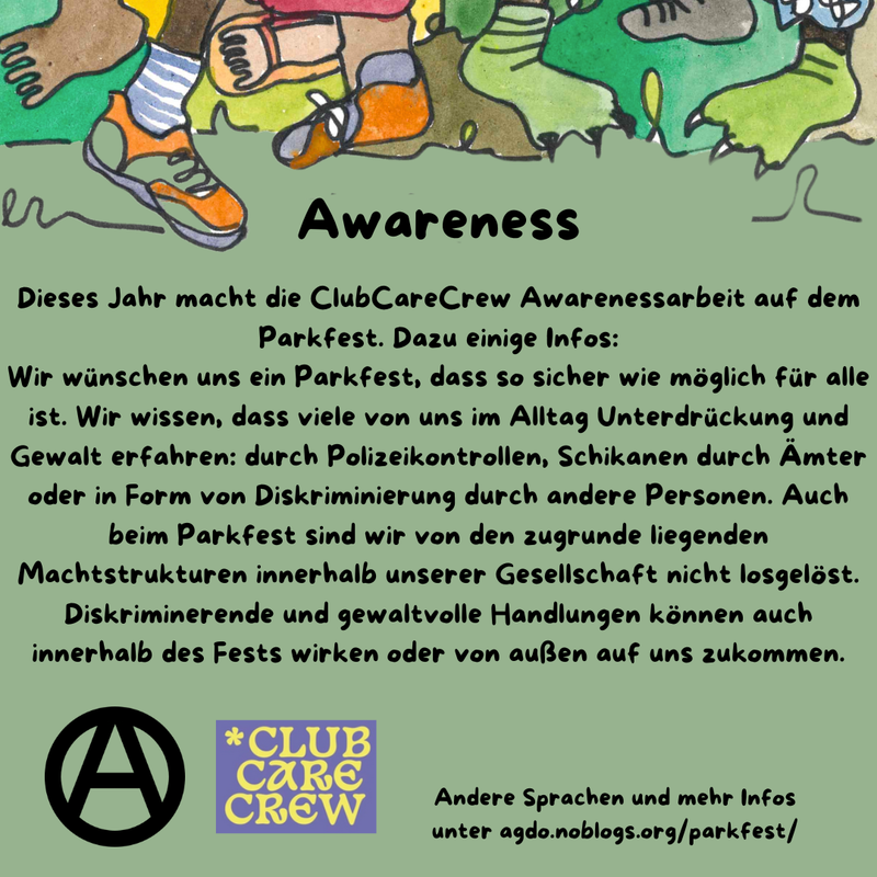 Die Hauptfarbe des Bildes ist ein helles Waldgrün. Im oberen Drittel sind viele verschiedene Füße, Beine und bunte Hosen zu sehen. Manche tragen Schuhe, manche sind Baarfuß.
Direkt da drunter steht als Überschrift: Awareness und darunter folgender Text: „Dieses Jahr macht die ClubCareCrew Awarenessarbeit auf dem Parkfest. Dazu einige Infos: Wir wünschen uns ein Parkfest, das so sicher wie möglich für alle ist. Wir wissen, dass viele von uns im Alltag Unterdrückung und Gewalt erfahren: durch Polizeikontrollen, Schikanen durch Ämter oder in Form von Diskriminierung durch andere Personen. Auch beim Parkfest sind wir von den zugrunde liegenden Machtstrukturen innerhalb unserer Gesellschaft nicht losgelöst. Diskriminerende und gewaltvolle Handlungen können auch innerhalb des Fests wirken oder von außen auf uns zukommen.” Unten links ist ein schwarzes Circle A zu sehen und daneben das Logo der ClubCareCrew in Lila und hellem Gelb. In etwas kleiner steht rechts daneben: „Andere Sprachen und mehr Infos unter agdo.noblogs.org/parkfest/”