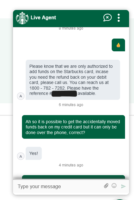 Agent: Please know that we are only authorized to add funds on the Starbucks card, incase (sic) you need the refund back on your debit card, please call us. You can reach us at 1-800-782-7282. Please have the reference # REDACTED available. Customer: Ah so it is possible to get the accidentally moved funds back on my credit card but it can only be done over the phone, correct? Agent: Yes!