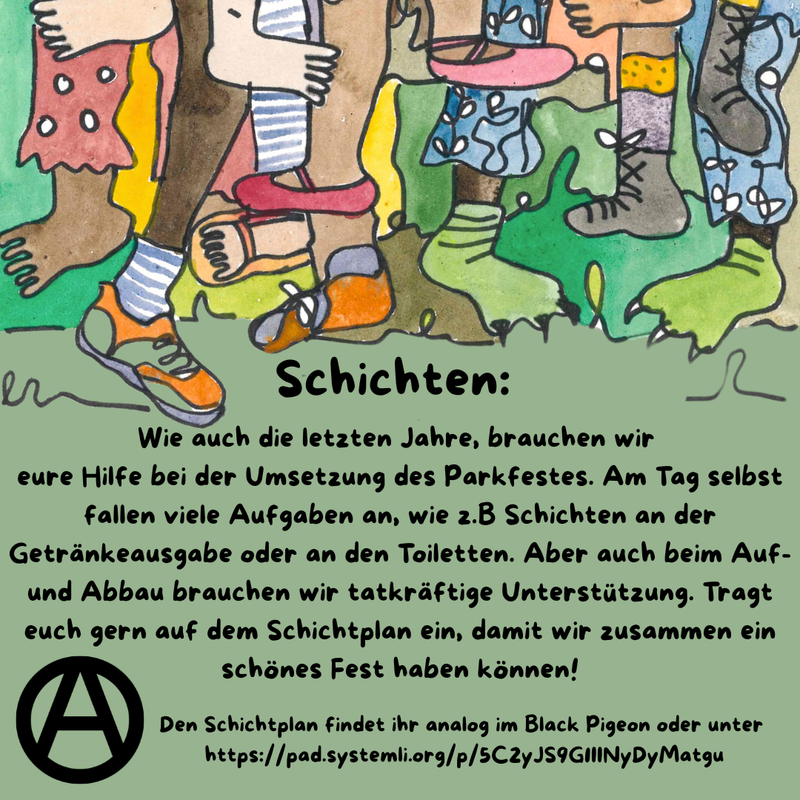 Die Hauptfarbe des Bildes ist ein helles Waldgrün. Im oberen Drittel sind viele verschiedene Füße, Beine und bunte Hosen zu sehen. Manche tragen Schuhe, manche sind Baarfuß.
Direkt da drunter steht als Überschrift: Schichten und darunter folgender Text: „Wie auch die letzten Jahre, brauchen wir eure Hilfe bei der Umsetzung des Parkfestes. Am Tag selbst fallen viele Aufgaben an, wie z.B Schichten an der Getränkeausgabe oder an den Toiletten. Aber auch beim Auf- und Abbau brauchen wir tatkräftige Unterstützung. Tragt euch gern auf dem Schichtplan ein, damit wir zusammen ein schönes Fest haben können!” Unten links ist ein schwarzes Circle A zu sehen und in etwas kleiner steht rechts daneben: “Den Schichtplan findet ihr analog im Black Pigeon oder unter 
https://pad.systemli.org/p/5C2yJS9G1IINyDyMatgu”.