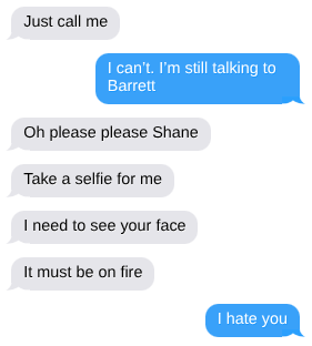 Just call me.   I can’t. I’m still talking to Barrett  Oh please please Shane  Take a selfie for me  I need to see your face  It must be on fire  I hate you