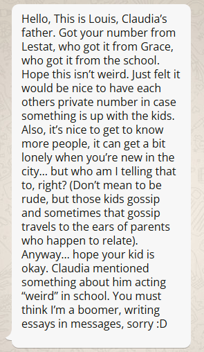 Image of a text message bubble, with the following text:  Hello, This is Louis, Claudia’s father. Got your number from Lestat, who got it from Grace, who got it from the school. Hope this isn’t weird. Just felt it would be nice to have each others private number in case something is up with the kids. Also, it’s nice to get to know more people, it can get a bit lonely when you’re new in the city… but who am I telling that too, right? (Don’t mean to be rude, but those kids gossip and sometimes that gossip travels to the ears of parents who happen to relate). Anyway… hope your kid is okay. Claudia mentioned something about him acting “weird” in school. You must think I’m a boomer, writing essays in messages, sorry :D 