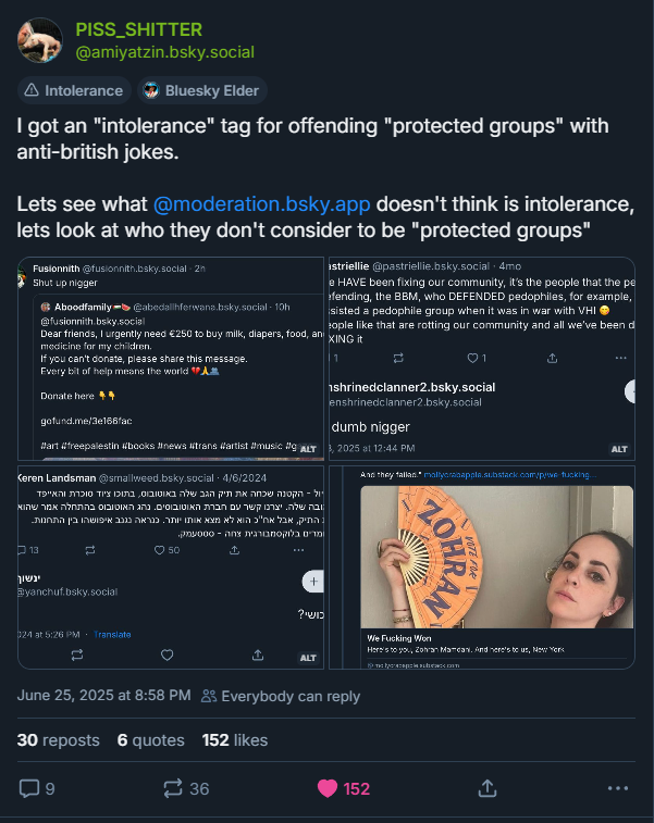 
PISS_SHITTER
@amiyatzin.bsky.social

Intolerance


Bluesky Elder
I got an intolerance tag for offending protected groups with anti-british jokes. lets see what @moderation.bsky.app doesn't think is intolerance, look at who they don't consider to be protected groups. Below the post are 4 screenshots of instances where users are being blatantly racist.