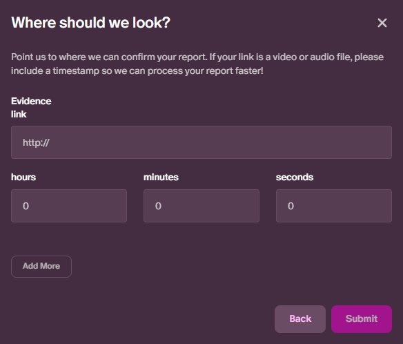 Where should we look? Point us to where we can confirm your report. If your report is a video or audio file please include a timestamp so we can process your report faster! Below the text are fields for a link, hours, minoutes, seconds and a button that says add more. There are also buttons that say cancel and submit.