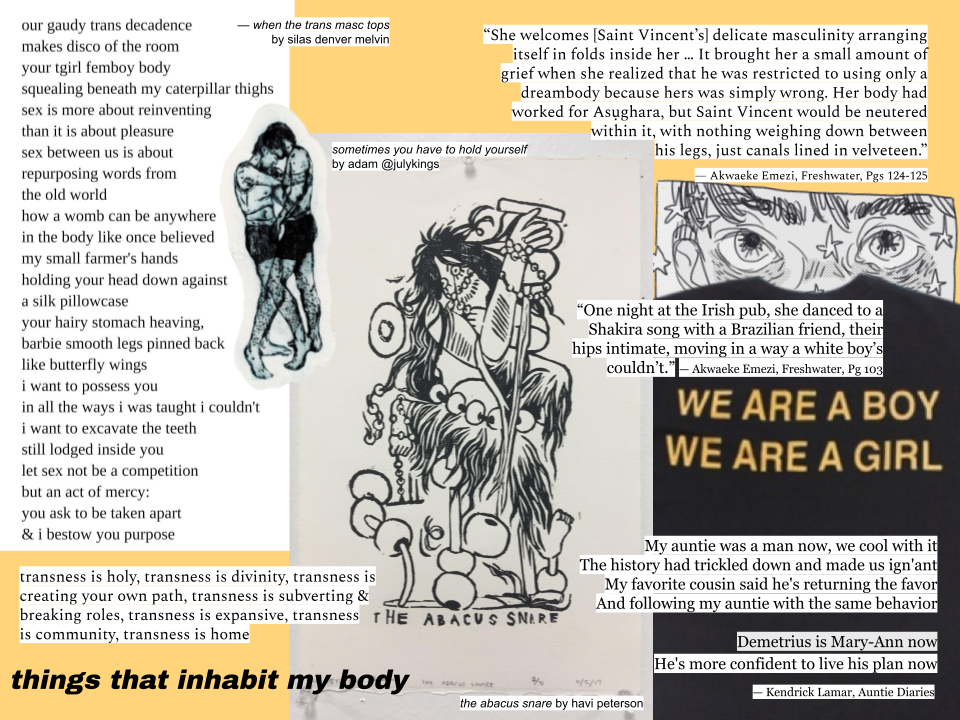 A collage about body and transness using art and writing by different artists whose work I admire. Starting from the top right corner and going to the bottom right corner, there is a quote from Akwaeke Emezi's Freshwater that says “She welcomes [Saint Vincent’s] delicate masculinity arranging itself in folds inside her … It brought her a small amount of grief when she realized that he was restricted to using only a dreambody because hers was simply wrong. Her body had worked for Asụghara, but Saint Vincent would be neutered within it, with nothing weighing down between his legs, just canals lined in velveteen”, a panel from @androhmeda on Tumblr's comic titled 'HELLO MY NAME IS ____________' which depicts a pair of eyes and some sparkles, a photo of a shirt that says 'WE ARE A BOY / WE ARE A GIRL', and the song lyrics “My auntie was a man now, we cool with it / The history had trickled down and made us ign'ant / My favorite cousin said he's returning the favor / And following my auntie with the same behavior // Demetrius is Mary-Ann now / He's more confident to live his plan now” from Kendrick Lamar's song Auntie Diaries. In the middle, there is simply a piece titled 'The Abacus Snare' by Havi Peterson in which a figure destroys and rips the beads from an abacus. In the top left, there's a copy of a poem titled 'when the trans masc tops' by silas denver melvin, which goes “our gaudy trans decadence / makes diisco of the room / your tgirl femboy body / squealing beneath my caterpillar thighs / sex is more about reinventing / than it is about pleasure / sex between us is about / repurposing words from / the old world / how a womb can be anywhere / in the body like once believed / my small farmer's hands / holding your head down against / a silk pillowcase / your hairy stomach heaving / barbie smooth legs pinned back / like butterfly wings / i want to possess you / in all the ways i was taught i couldn't / i want to excavate the teeth / still lodged inside you / let sex not be a competition / but an act of mercy: / you ask to be taken apart / & i bestow you purpose”. Beside it is a piece tiitled 'sometimes you have to hold yourself' by @julykings on Tumblr, in which two bodies embrace and overlap. Below that is the text “transness is holy, transness is divinity, transness is creating your own path, transness is subverting & breaking roles, transness is expansive, transness is community, transness is home”, and below that, the title of the collage: things that inhabit my body.
