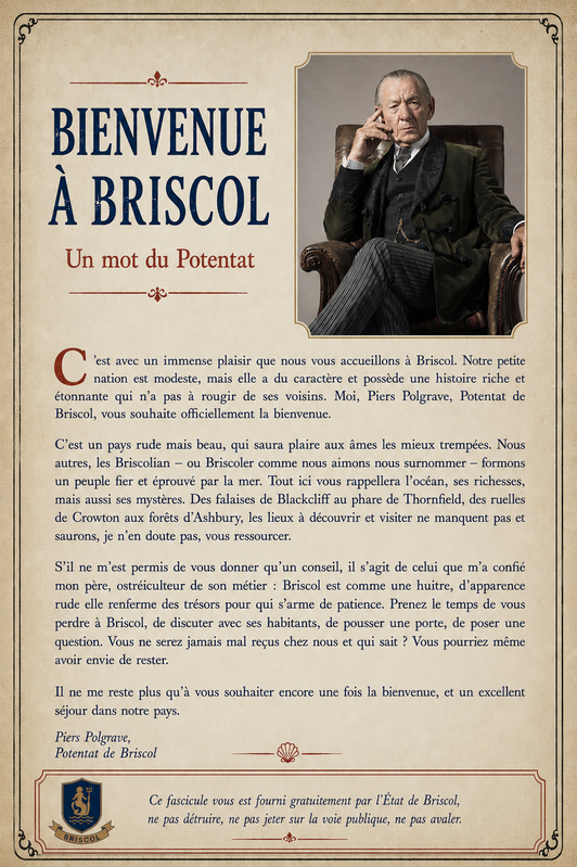 Titre : "Bienvenue à Briscol" Sous-titre : "Un mot du Potentat" Photo insérée à côté et au dessus du texte : l'image que je te donne Texte 1 : "C’est avec un immense plaisir que nous vous accueillons à Briscol. Notre petite nation est modeste, mais elle a du caractère et possède une histoire riche et étonnante qui n’a pas à rougir de ses voisins. Moi, Piers Polgrave, Potentat de Briscol, vous souhaite officiellement la bienvenue. C’est un pays rude mais beau, qui saura plaire aux âmes les mieux trempées. Nous autres, les Briscolian – ou Briscoler comme nous aimons nous surnommer – formons un peuple fier et éprouvé par la mer. Tout ici vous rappellera l’océan, ses richesses, mais aussi ses mystères. Des falaises de Blackcliff au phare de Thornfield, des ruelles de Crowton aux forêts d’Ashbury, les lieux à découvrir et visiter ne manquent pas et saurons, je n’en doute pas, vous ressourcer. S’il ne m’est permis de vous donner qu’un conseil, il s’agit de celui que m’a confié mon père, ostréiculteur de son métier : Briscol est comme une huitre, d’apparence rude elle renferme des trésors pour qui s’arme de patience. Prenez le temps de vous perdre à Briscol, de discuter avec ses habitants, de pousser une porte, de poser une question. Vous ne serez jamais mal reçus chez nous et qui sait ? Vous pourriez même avoir envie de rester. Il ne me reste plus qu’à vous souhaiter encore une fois la bienvenue, et un excellent séjour dans notre pays. Piers Polgrave, Potentat de Briscol" Texte 2 : "Ce fascicule vous est fourni gratuitement par l’État de Briscol, ne pas détruire, ne pas jeter sur la voie publique, ne pas avaler."