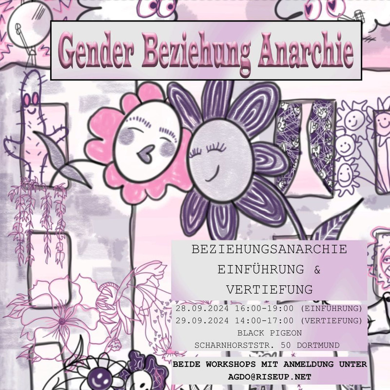 Das Sharepic ist in lila und rosatönen gehalten. Als Überschrift steht dort der Name der Veranstaltungsreihe: "Gender Beziehung Anarchie". Das Bild im Hintergrund besteht aus vielen kleinen Zeichnungen. Im Zentrum stehen zwei gemalte Blumen mit glücklichen Gesichtern. Außerdem sind zwei Gebäude zu sehen mit vielen Fenstern aus denen andere Pflanzen wachsen. Am Himmel sind zwei Wolken die sich anschauen neben einer Satellitenschüssel. Unten rechts sind zwei Kästchen mit Infos zum Workshop. Dort steht: "Beziehungsanarchie Einführung und Vertiefung. 20.09.2024 16:00-19 Uhr (Einführung) 29.09.2024 14:00-17:00 Uhr (Vertiefung) Black Pigeon. Scharnhorststraße 50, Dortmund. Beide Workshops mit Anmeldung unter agdo@riseup.net"