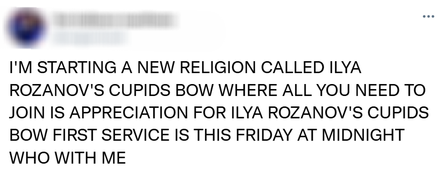 I'M STARTING A NEW RELIGION CALLED ILYA ROZANOV'S CUPIDS BOW WHERE ALL YOU NEED TO JOIN IS APPRECIATION FOR ILYA ROZANOV'S CUPIDS BOW FIRST SERVICE IS THIS FRIDAY AT MIDNIGHT WHO WITH ME