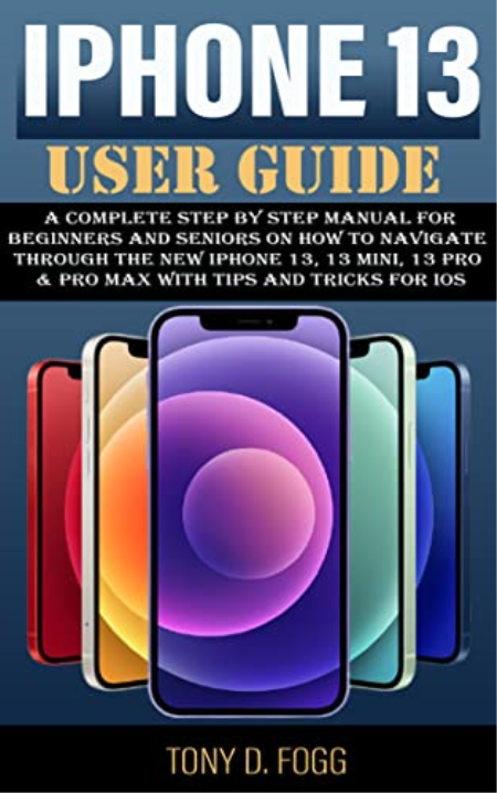 IPHONE 13 USER GUIDE: A Complete Step By Step manual For Beginners and Seniors