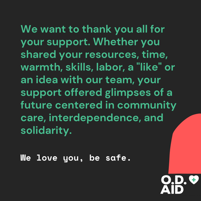 We want to thank you all for your support. Whether you shared your resources, time, warmth, skills, labor, a 'like' or an idea with our team, your support offered glimpses of a future centered in community care, interdependence, and solidarity. We love you, be safe. O.D. Aid