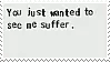You just wanted to see me suffer.