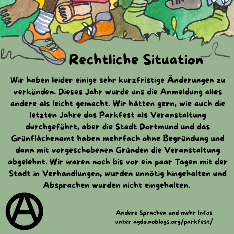 Die Hauptfarbe des Bildes ist ein helles Waldgrün. Am oberen Rand sind viele verschiedene Füße, Beine und bunte Hosen zu sehen. Manche tragen Schuhe, manche sind Baarfuß. Direkt da drunter steht als Überschrift: Rechtliche Situation und darunter folgender Text: „Wir haben leider einige sehr kurzfristige Änderungen zu verkünden. Dieses Jahr wurde uns die Anmeldung alles andere als leicht gemacht. Wir hätten gern, wie auch die letzten Jahre das Parkfest als Veranstaltung durchgeführt, aber die Stadt Dortmund und das Grünflächenamt haben mehrfach ohne Begründung und dann mit vorgeschobenen Gründen die Veranstaltung abgelehnt. Wir waren noch bis vor ein paar Tagen mit der Stadt in Verhandlungen, wurden unnötig hingehalten und Absprachen wurden nicht eingehalten.” Unten links ist ein schwarzes Circle A zu sehen. In etwas kleiner steht rechts daneben: „Andere Sprachen und mehr Infos unter agdo.noblogs.org/parkfest/”
