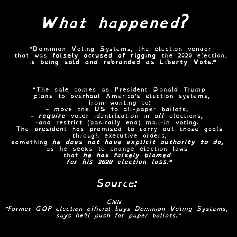 What Happened?

Dominion Voting Systems, the election vendor 
that was falsely accused of rigging the 2020 election, 
is being sold and rebranded as Liberty Vote.

The sale comes as President Donald Trump
 plans to overhaul America’s election systems,
 from wanting to: 
- move the US to all-paper ballots, 
- require voter identification in all elections, 
-and restrict (basically end) mail-in voting. 
The president has promised to carry out those goals
 through executive orders, 
something he does not have explicit authority to do, 
as he seeks to change election laws 
that he has falsely blamed 
for his 2020 election loss.

Source: CNN Former GOP election official buys Dominion Voting Systems,
 says he’ll push for paper ballots.