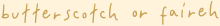 "butterscotch or faireh" is written in yellow with a translucent light yellow behind it. it's written in the font "hey tiny"