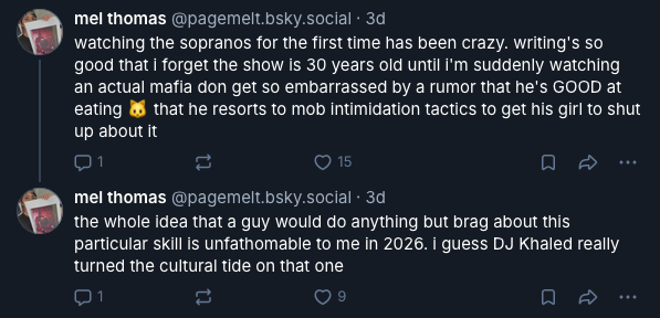 @pagemelt.bsky.social 1/2: watching the sopranos for the first time has been crazy. writing's so good that i forget the show is 30 years old until i'm suddenly watching an actual mafia don get so embarrassed by a rumor that he's GOOD at eating 🐱 that he resorts to mob intimidation tactics to get his girl to shut up about it. @pagemelt.bsky.social 2/2: the whole idea that a guy would do anything but brag about this particular skill is unfathomable to me in 2026. i guess DJ Khaled really turned the cultural tide on that one