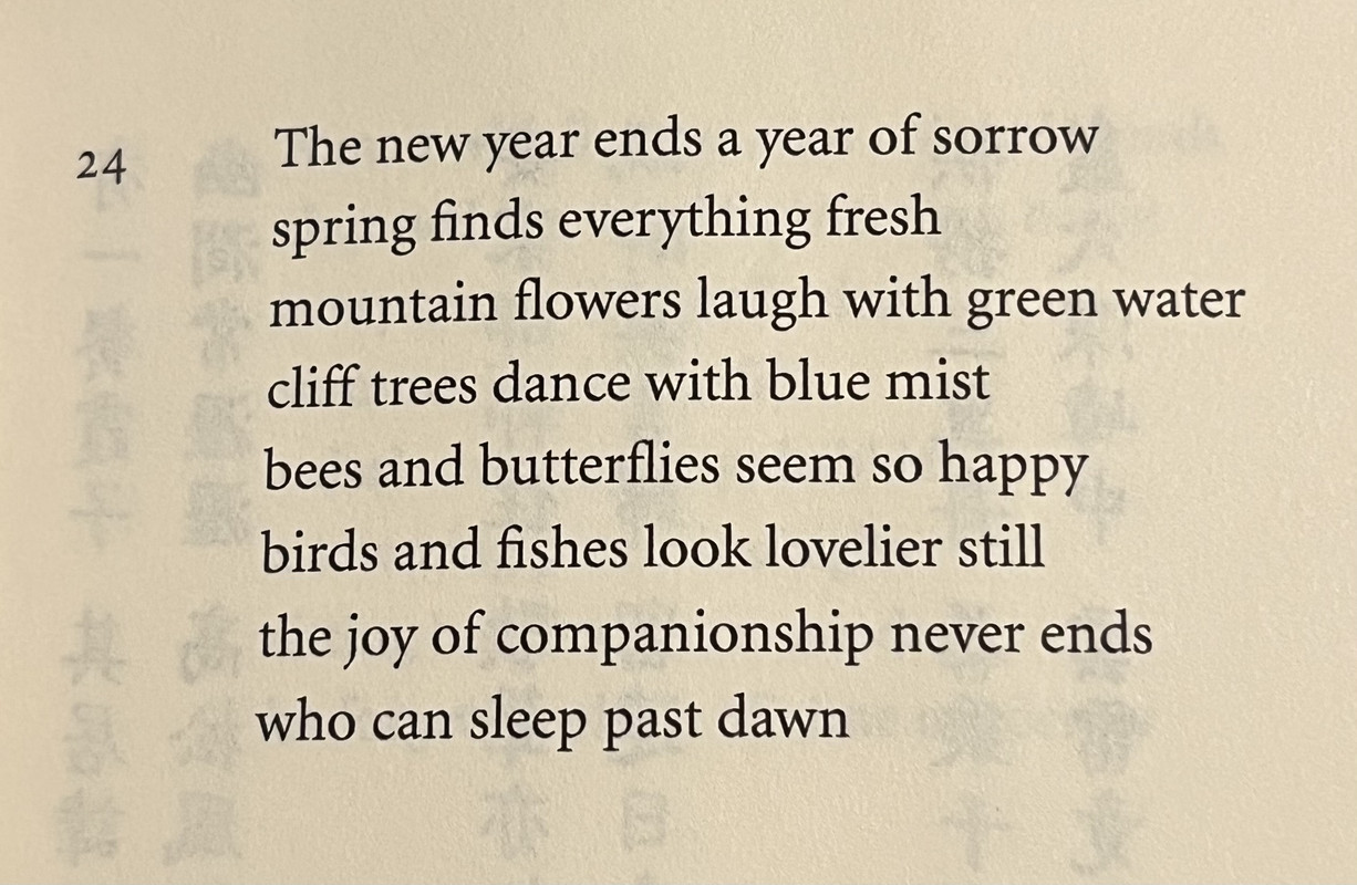 The new year ends a year of sorrow / spring finds everything fresh / mountain flowers laugh with green water / cliff trees dance with blue mist / bees and butterflies seem so happy / birds and fishes look lovelier still / the joy of companionship never ends / who can sleep past dawn