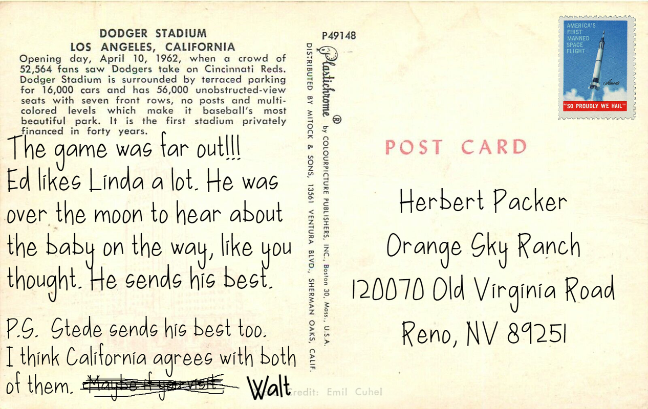 Postcard text: The game was far out!!! Ed likes Linda a lot. He was over the moon to hear about the baby on the way, like you thought. He sends the best. P.S. Stede sends his best too. I think California agrees with both of them. [crossed out: Maybe if you visit] Walt Postcard address: Herbert Packer, 120070 Old Virginia Road, Reno NV 89251
