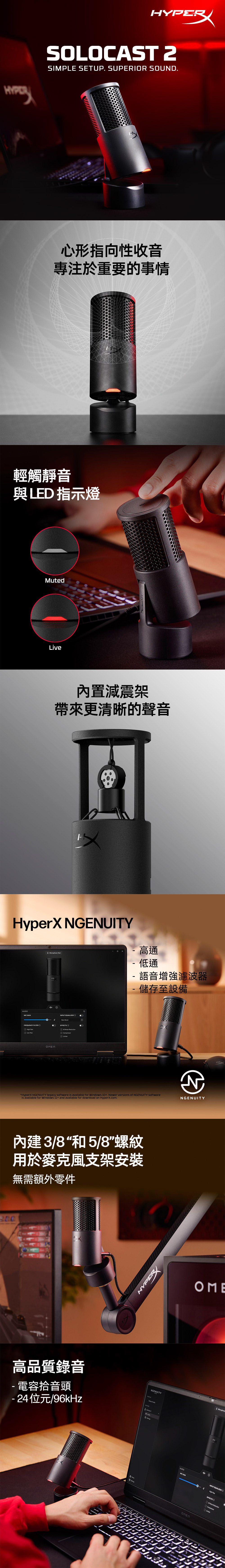 HYERSOLOCST SIMPLE SETUP SUPERIOR SOUND.心形指向性收音專注於重要的事情輕觸靜音與LED 指示燈MutedLive內置減震架帶來更清晰的聲音HyperX NGENUITYAUDIO GAIN INPUT EQUALIZER FREQUENCY FILTER PassLow PassLimiter-高通- 低通-語音增強濾波器- 儲存至設備HyperX NGENUITY legacy software is available for Windows 10+. Newer versions of NGENUITY softwareis available for Windows 11+ and available for download on HyperX.com.NGENUITY內建3/8“和5/8螺紋用於麥克風支架安裝無需額外零件200高品質錄音-電容拾音頭- 24位元/96kHzHYPERNGENUITY 2AUDIO GAININPUT EQUALIZERHigh PEFFECTSA