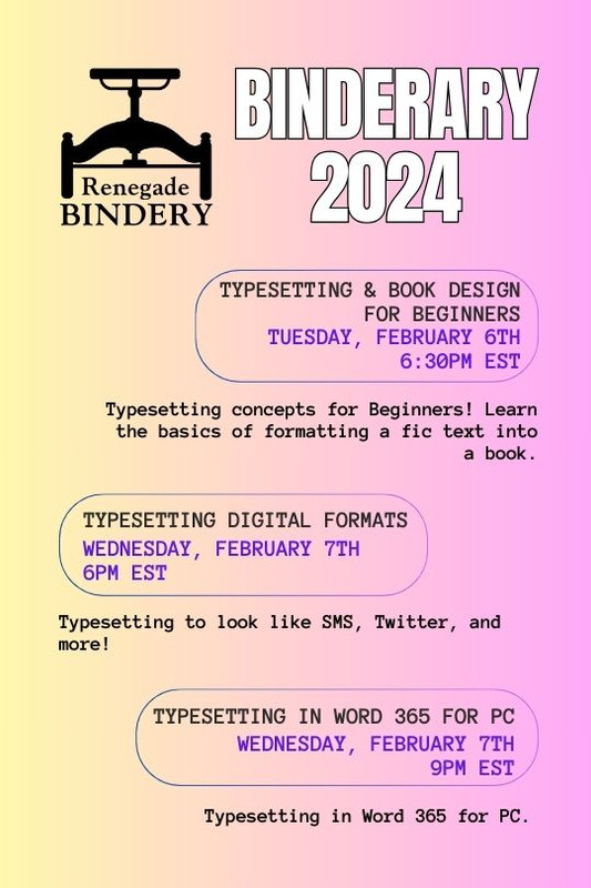 [Black text is on a gradient yellow and pink background with the Renegade Bindery book press logo in the top left corner.] TYPESETTING & BOOK DESIGN FOR BEGINNERS Tuesday, Feb 6th, 6:30PM EST Typesetting concepts for Beginners! Learn the basics of formatting a fic text into a book. TYPESETTING DIGITAL FORMATS Wednesday, Feb 7th, 6PM EST Typesetting to look like SMS, Twitter, and more! TYPESETTING IN WORD 365 FOR PC Wednesday, Feb 7th, 9PM EST Typesetting in Word 365 for PC.