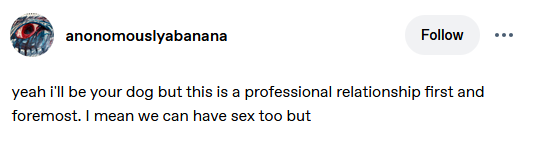 tumblr screenshot of post by anonomouslyabanana: yeah i'll be your dog but this is a professional relationship first and foremost. I mean we can have sex too but