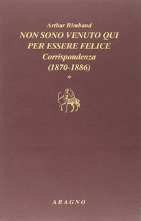 Arthur Rimbaud - Non sono venuto qui per essere felice. Corrispondenza [1870-1886] (2014)