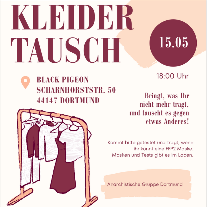 Die Grundfarben des Bildes sind weiß und Apricot. Die Schrift ist Bordeauxrot. Oben links steht in Großbuchstaben "Kleidertausch" . Darunter steht der Ort: Black Pigeon, Scharnhorststraße 50, 44147 Dortmund. Rechts oben in einem Kreis steht 15.05 darunter 18:00 Uhr.
Dann gibt es auf der rechten Seite zwei Textfelder auf denen steht: "Bringt, was Ihr nicht mehr tragt und tauscht es gegen etwas Anderes!" und "Kommt bitte getestet und tragt, wenn ihr könnt eine FFP2 Maske. Masken und Tests gibt es im Laden."
Auf der linken Seite ist eine Illustration von einem Kleiderständer auf dem Kleidung auf Bügeln aufgereiht hängt. Unten steht noch "Anarchistische Gruppe Dortmund".