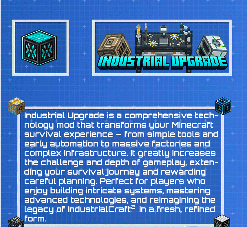 Industrial Upgrade is a comprehensive technology mod that transforms your Minecraft survival experience — from simple tools and early automation to massive factories and complex infrastructure. It greatly increases the challenge and depth of gameplay, extending your survival journey and rewarding careful planning. Perfect for players who enjoy building intricate systems, mastering advanced technologies, and reimagining the legacy of IndustrialCraft² in a fresh, refined form.