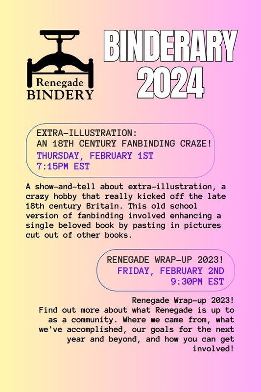 [Black text is on a gradient yellow and pink background with the Renegade Bindery book press logo in the top left corner.] EXTRA-ILLUSTRATION: AN 18TH CENTURY FANBINDING CRAZE! Thursday, Feb 1st, 7:15PM EST A show-and-tell about extra-illustration, a crazy hobby that really kicked off in late 18th century Britain. This old school version of fanbinding involved enhancing a single beloved book by pasting in pictures cut out of other books. RENEGADE WRAP-UP 2023! Friday, Feb 2nd, 9:30PM EST Renegade Wrap-up 2023! Find out more about what Renegade is up to as a community. Where we came from, what we've accomplished, our goals for the next year and beyond, and how you can get involved!
