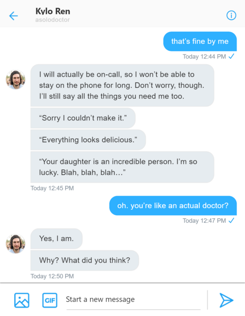 Twitter DM between Rey and Kylo. Rey: thats fine by me. Kylo: I will actually be on-call, so I won’t be able to stay on the phone for long. Don’t worry. I’ll still say all the things you need me too. Sorry I couldn’t make it. Everything looks delicious. Your daughter is an incredible person. I’m so lucky. Blah, blah, blah… Rey:oh, you're like an actual doctor. Kylo. Yes, I am. Why? What did you think?