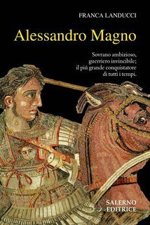 Franca Landucci - Alessandro Magno. Sovrano ambizioso, guerriero invincibile; il più grande conquistatore di tutti i tempi (2019)