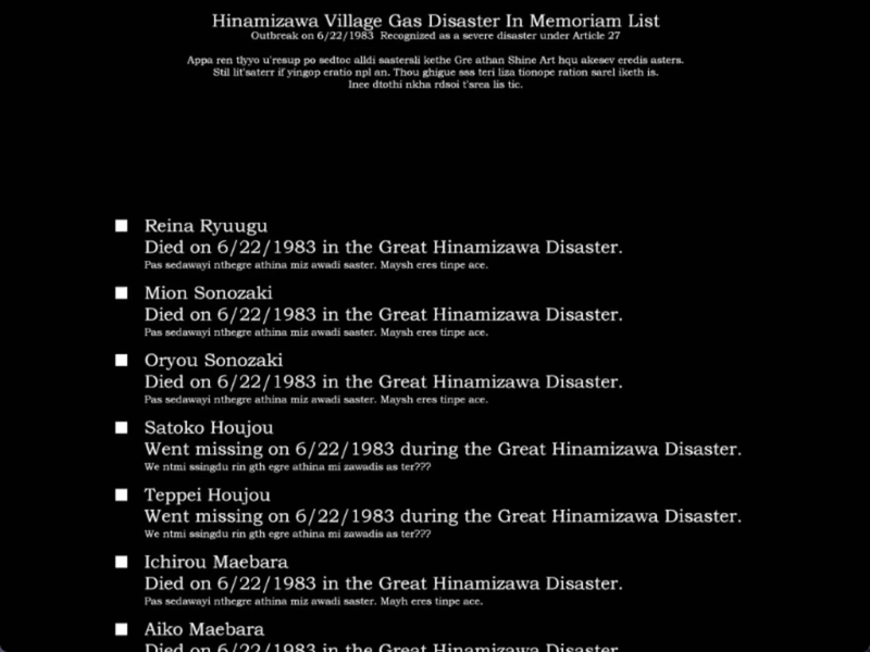 still image from the original higurashi visual novel. The screen is black. There is text on the screen that reads as follows:” Hinamizawa Village Gas Disaster In Memoriam List
Outbreak on 6/22/1983 Recognized as a severe disaster under Article 27
Appa ren tlyyo u'resup po sedtoe alldi sastersli kethe Gre athan Shine Art hqu akeser eredis asters.
Stil lit'saterr il yingop cratio npl an. Thou ghigue sas teri liza tionope ration sarel iketh is.
Ince dtothi nkha rdsoi t'arca lis tic.
Reina Ryuugu
Died on 6/22/1983 in the Great Hinamizawa Disaster.
Pas sedawayi nthegre athina miz awadi saster. Maysh eres tinpe ace.
Mion Sonozaki
Died on 6/22/1983 in the Great Hinamizawa Disaster.
Pas sedawayi nthegre athina miz awadi saster. Maysh eres tinpe ace.
Oryou Sonozaki
Died on 6/22/1983 in the Great Hinamizawa Disaster.
Pas sedawayi nthegre athina miz awadi saster. Maysh eres tinpe ace.
Satoko Houjou
Went missing on 6/22/1983 during the Great Hinamizawa Disaster.
We ntmi ssingdu rin gth egre athina mi zawadis as ter???
Teppei Houjou
Went missing on 6/22/1983 during the Great Hinamizawa Disaster.
We ntmi singdu rin gth egre athina mi zawadis as ter???
Ichirou Maebara
Died on 6/22/1983 in the Great Hinamizawa Disaster.
Pas sedawayi nthegre athina miz awadi saster. Mayh cres tinpe ace.
Aiko Maebara
Nind se Cl00/1002 in 4h6 Auort Hinamisor Nicoatoe…..