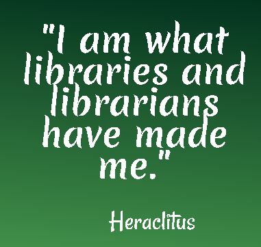 I am what libraries and librarians have made me - Heraclitus