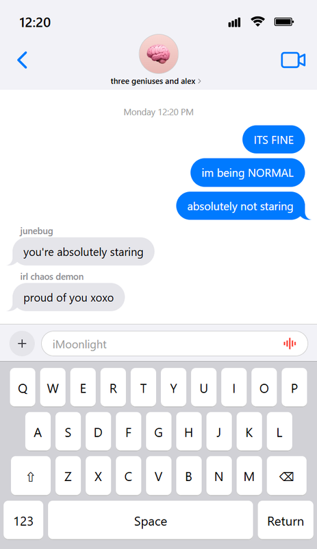 An image containing coded iOS-style text messages. It says that the time is 12:20 and shows some texts in a group chat called three geniuses and alex. It has five text messages from around Monday 12:20 PM. Alex: ITS FINE | im being NORMAL | absolutely not staring | junebug: you're absolutely staring | irl chaos demon: proud of you xoxo