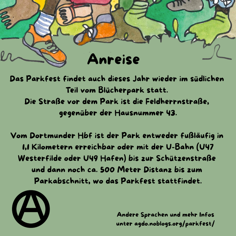 Die Hauptfarbe des Bildes ist ein helles Waldgrün. Am oberen Rand sind viele verschiedene Füße, Beine und bunte Hosen zu sehen. Manche tragen Schuhe, manche sind Baarfuß. 
Direkt da drunter steht als Überschrift: Anreise und darunter folgender Text: „Das Parkfest findet auch dieses Jahr wieder im südlichen Teil vom Blücherpark statt. Die Straße vor dem Park ist die Feldherrnstraße, gegenüber der Hausnummer 43. Vom Dortmunder Hbf ist der Park entweder fußläufig in 1,1 Kilometern erreichbar oder mit der U-Bahn (U47 Westerfilde oder U49 Hafen) bis zur Schützenstraße und dann noch ca. 500 Meter Distanz bis zum Parkabschnitt, wo das Parkfest stattfindet. ” Unten links ist ein schwarzes Circle A zu sehen. In etwas kleiner steht rechts daneben: „Andere Sprachen und mehr Infos unter agdo.noblogs.org/parkfest/”