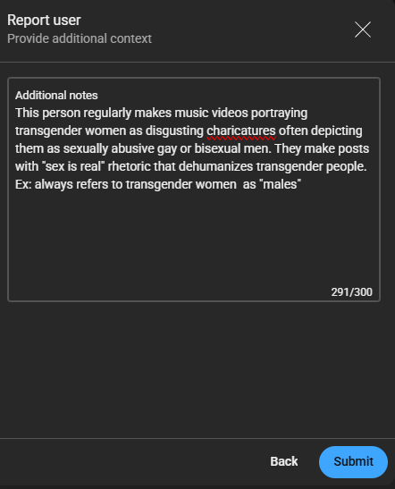report user provide additional context below this is a textbox which I have written the following additional notes This person regularly makes music videos portraying transgender women as disgusting caricatures often depicting them as sexually abusive gay or bisexual men. They make posts with sex is real rhetoric that dehumanizes transgender people. Ex: always refers to transgender women as males below this are two buttons back and submit
