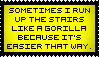 sometimes i run up the stairs like a gorilla because its easier that way