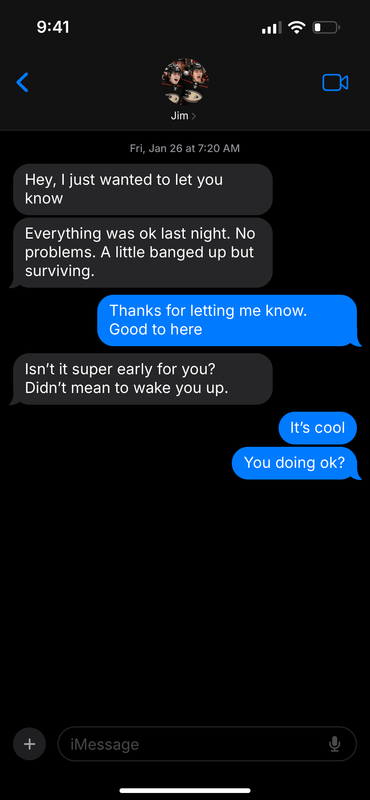 Text message between Trevor and Jamie, displaying Jim at the top with a thumbnail of the two celebrating in their Ducks uniforms. Dated Fri Jan 26 at 7:20 am. J: Hey, I just wanted to let you know J: Everything was ok last night. No problems. A little banged up but surviving. T: Thanks for letting me know. Good to hear [sic] J: Isn’t it super early for you? Didn’t mean to wake you up. T: It’s cool T: You doing ok?