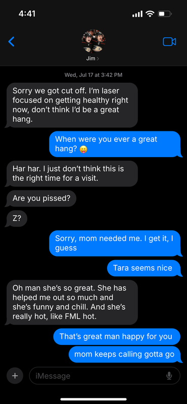 Text message between Trevor and Jamie, displaying Jim at the top with a thumbnail of the two celebrating in their Ducks uniforms. Dated Wed Jul 17 3:42 pm. J: Sorry we got cut off. I’m laser-focused on getting healthy right now, don’t think I’d be a great hang. T: When were you ever a great hang? Tongue-out goofy face emoji J: Har har. I just don’t think this is the right time for a visit. J: Are you pissed? J: Z? T: Sorry, mom needed me. I get it, I guess. T: Tara seems nice. J: Oh man she’s so great. She has helped me out so much and she’s funny and chill. And she’s really hot, like FML hot. T: That’s great man happy for you T: mom keeps calling gotta go