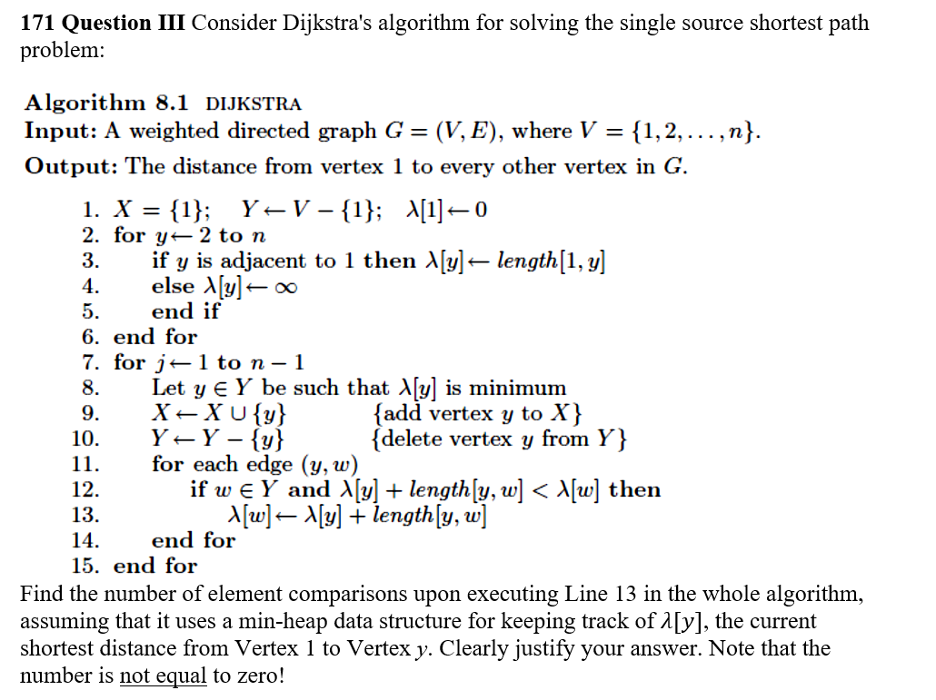 171 Question III Consider Dijkstras algorithm for solving the single source shortest path problem: Algorithm 8.1 DIJKSTRA Input: A weighted directed graph G (V,E), where V { 1,2, Output: The distance from vertex 1 to every other vertex in G , n} 2. for y← 2 to n 3.if y is adjacent to 1 then Xly]- length[1, y] end if 6. end for 7. for j-1 to n- 1 8. Let y E Y be such that Xly] is minimum (add vertex y to X) (delete vertex y from Y] 11, for each edge (y,u) 12 13 14 15. end for if w e y and λ[y] + lengthly, w] < 시삐 then end for Find the number of element comparisons upon executing Line 13 in the whole algorithm, assuming that it uses a min-heap data structure for keeping track ofA[yl, the current shortest distance from Vertex 1 to Vertex y. Clearly justify your answer. Note that the number is not equal to zero!